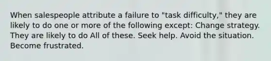 When salespeople attribute a failure to "task difficulty," they are likely to do one or more of the following except: Change strategy. They are likely to do All of these. Seek help. Avoid the situation. Become frustrated.