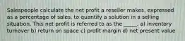 Salespeople calculate the net profit a reseller makes, expressed as a percentage of sales, to quantify a solution in a selling situation. This net profit is referred to as the _____. a) inventory turnover b) return on space c) profit margin d) net present value