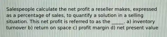 Salespeople calculate the net profit a reseller makes, expressed as a percentage of sales, to quantify a solution in a selling situation. This net profit is referred to as the _____. a) inventory turnover b) return on space c) profit margin d) net present value