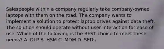 Salespeople within a company regularly take company-owned laptops with them on the road. The company wants to implement a solution to protect laptop drives against data theft. The solution should operate without user interaction for ease of use. Which of the following is the BEST choice to meet these needs? A. DLP B. HSM C. MDM D. SEDs