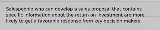 Salespeople who can develop a sales proposal that contains specific information about the return on investment are more likely to get a favorable response from key decision makers.