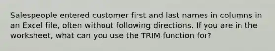 Salespeople entered customer first and last names in columns in an Excel file, often without following directions. If you are in the worksheet, what can you use the TRIM function for?