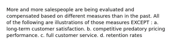 More and more salespeople are being evaluated and compensated based on different measures than in the past. All of the following are illustrations of those measures EXCEPT : a. long-term customer satisfaction. b. competitive predatory pricing performance. c. full customer service. d. retention rates