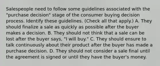 Salespeople need to follow some guidelines associated with the "purchase decision" stage of the consumer buying decision process. Identify these guidelines. (Check all that apply.) A. They should finalize a sale as quickly as possible after the buyer makes a decision. B. They should not think that a sale can be lost after the buyer says, "I will buy." C. They should ensure to talk continuously about their product after the buyer has made a purchase decision. D. They should not consider a sale final until the agreement is signed or until they have the buyer's money.