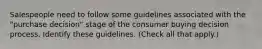 Salespeople need to follow some guidelines associated with the "purchase decision" stage of the consumer buying decision process. Identify these guidelines. (Check all that apply.)