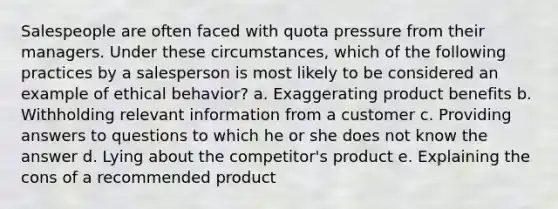 Salespeople are often faced with quota pressure from their managers. Under these circumstances, which of the following practices by a salesperson is most likely to be considered an example of ethical behavior? a. ​Exaggerating product benefits b. ​Withholding relevant information from a customer c. ​Providing answers to questions to which he or she does not know the answer d. ​Lying about the competitor's product e. ​Explaining the cons of a recommended product