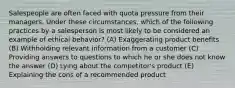 Salespeople are often faced with quota pressure from their managers. Under these circumstances, which of the following practices by a salesperson is most likely to be considered an example of ethical behavior? (A) Exaggerating product benefits (B) Withholding relevant information from a customer (C) Providing answers to questions to which he or she does not know the answer (D) Lying about the competitor's product (E) Explaining the cons of a recommended product