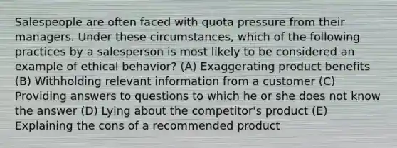 Salespeople are often faced with quota pressure from their managers. Under these circumstances, which of the following practices by a salesperson is most likely to be considered an example of ethical behavior? (A) Exaggerating product benefits (B) Withholding relevant information from a customer (C) Providing answers to questions to which he or she does not know the answer (D) Lying about the competitor's product (E) Explaining the cons of a recommended product