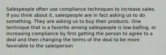 Salespeople often use compliance techniques to increase sales. If you think about it, salespeople are in fact asking us to do something. They are asking us to buy their products. One technique that is a favorite among salespeople is low-balling, or increasing compliance by first getting the person to agree to a deal and then changing the terms of the deal to be more favorable to the salesperson