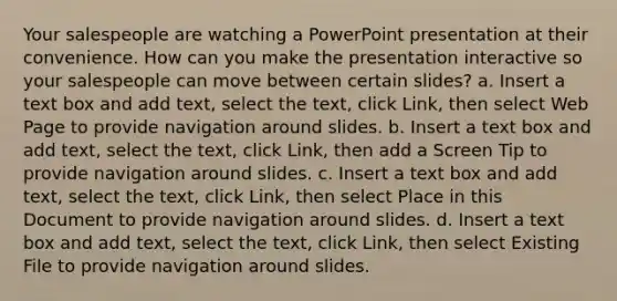 Your salespeople are watching a PowerPoint presentation at their convenience. How can you make the presentation interactive so your salespeople can move between certain slides? a. Insert a text box and add text, select the text, click Link, then select Web Page to provide navigation around slides. b. Insert a text box and add text, select the text, click Link, then add a Screen Tip to provide navigation around slides. c. Insert a text box and add text, select the text, click Link, then select Place in this Document to provide navigation around slides. d. Insert a text box and add text, select the text, click Link, then select Existing File to provide navigation around slides.