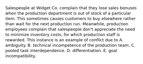 Salespeople at Widget Co. complain that they lose sales bonuses when the production department is out of stock of a particular item. This sometimes causes customers to buy elsewhere rather than wait for the next production run. Meanwhile, production employees complain that salespeople don't appreciate the need to minimize inventory costs, for which production staff is rewarded. This instance is an example of conflict due to A. ambiguity. B. technical incompetence of the production team. C. pooled task interdependence. D. differentiation. E. goal incompatibility.