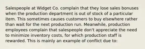 Salespeople at Widget Co. complain that they lose sales bonuses when the production department is out of stock of a particular item. This sometimes causes customers to buy elsewhere rather than wait for the next production run. Meanwhile, production employees complain that salespeople don't appreciate the need to minimize inventory costs, for which production staff is rewarded. This is mainly an example of conflict due to: