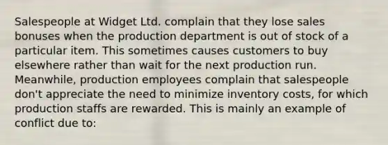 Salespeople at Widget Ltd. complain that they lose sales bonuses when the production department is out of stock of a particular item. This sometimes causes customers to buy elsewhere rather than wait for the next production run. Meanwhile, production employees complain that salespeople don't appreciate the need to minimize inventory costs, for which production staffs are rewarded. This is mainly an example of conflict due to: