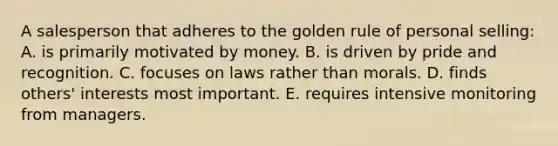 A salesperson that adheres to the golden rule of personal selling: A. is primarily motivated by money. B. is driven by pride and recognition. C. focuses on laws rather than morals. D. finds others' interests most important. E. requires intensive monitoring from managers.