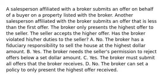 A salesperson affiliated with a broker submits an offer on behalf of a buyer on a property listed with the broker. Another salesperson affiliated with the broker submits an offer that is less than the first offer. The broker only presents the highest offer to the seller. The seller accepts the higher offer. Has the broker violated his/her duties to the seller? A. No. The broker has a fiduciary responsibility to sell the house at the highest dollar amount. B. Yes. The broker needs the seller's permission to reject offers below a set dollar amount. C. Yes. The broker must submit all offers that the broker receives. D. No. The broker can set a policy to only present the highest offer received.