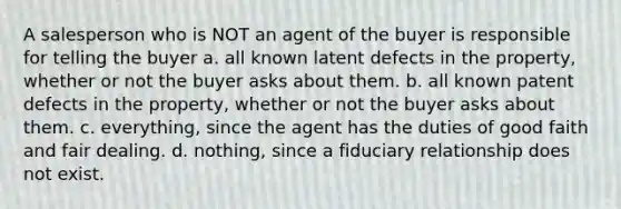 A salesperson who is NOT an agent of the buyer is responsible for telling the buyer a. all known latent defects in the property, whether or not the buyer asks about them. b. all known patent defects in the property, whether or not the buyer asks about them. c. everything, since the agent has the duties of good faith and fair dealing. d. nothing, since a fiduciary relationship does not exist.