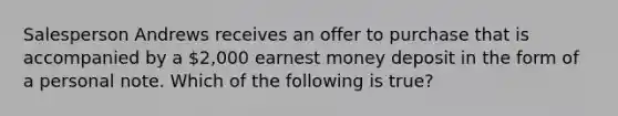 Salesperson Andrews receives an offer to purchase that is accompanied by a 2,000 earnest money deposit in the form of a personal note. Which of the following is true?