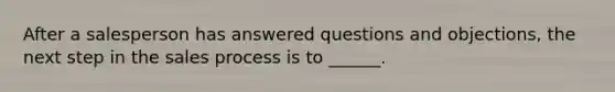 After a salesperson has answered questions and objections, the next step in the sales process is to ______.