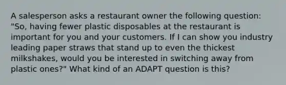 A salesperson asks a restaurant owner the following question: "So, having fewer plastic disposables at the restaurant is important for you and your customers. If I can show you industry leading paper straws that stand up to even the thickest milkshakes, would you be interested in switching away from plastic ones?" What kind of an ADAPT question is this?