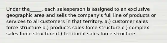 Under the_____, each salesperson is assigned to an exclusive geographic area and sells the company's full line of products or services to all customers in that territory. a.) customer sales force structure b.) products sales force structure c.) complex sales force structure d.) territorial sales force structure