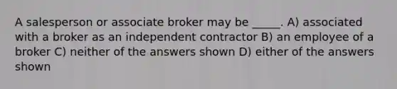 A salesperson or associate broker may be _____. A) associated with a broker as an independent contractor B) an employee of a broker C) neither of the answers shown D) either of the answers shown