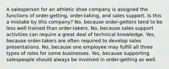 A salesperson for an athletic shoe company is assigned the functions of order-getting, order-taking, and sales support. Is this a mistake by this company? No, because order-getters tend to be less well trained than order-takers. No, because sales support activities can require a great deal of technical knowledge. Yes, because order-takers are often required to develop sales presentations. No, because one employee may fulfill all three types of roles for some businesses. Yes, because supporting salespeople should always be involved in order-getting as well.