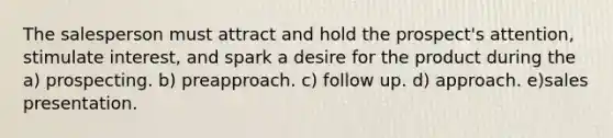 The salesperson must attract and hold the prospect's attention, stimulate interest, and spark a desire for the product during the a) prospecting. b) preapproach. c) follow up. d) approach. e)sales presentation.