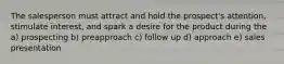 The salesperson must attract and hold the prospect's attention, stimulate interest, and spark a desire for the product during the a) prospecting b) preapproach c) follow up d) approach e) sales presentation