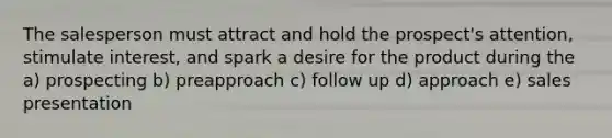 The salesperson must attract and hold the prospect's attention, stimulate interest, and spark a desire for the product during the a) prospecting b) preapproach c) follow up d) approach e) sales presentation