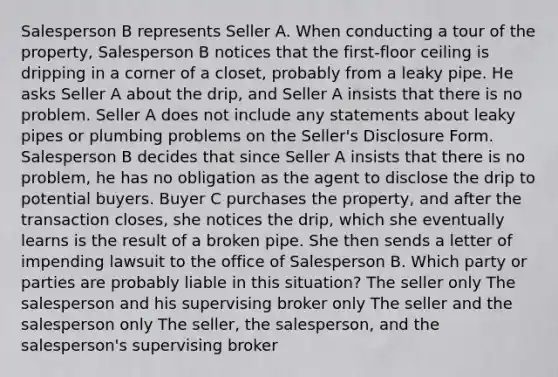 Salesperson B represents Seller A. When conducting a tour of the property, Salesperson B notices that the first-floor ceiling is dripping in a corner of a closet, probably from a leaky pipe. He asks Seller A about the drip, and Seller A insists that there is no problem. Seller A does not include any statements about leaky pipes or plumbing problems on the Seller's Disclosure Form. Salesperson B decides that since Seller A insists that there is no problem, he has no obligation as the agent to disclose the drip to potential buyers. Buyer C purchases the property, and after the transaction closes, she notices the drip, which she eventually learns is the result of a broken pipe. She then sends a letter of impending lawsuit to the office of Salesperson B. Which party or parties are probably liable in this situation? The seller only The salesperson and his supervising broker only The seller and the salesperson only The seller, the salesperson, and the salesperson's supervising broker