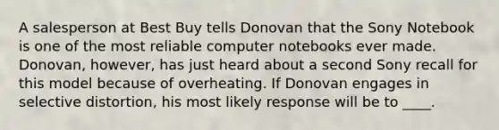 A salesperson at Best Buy tells Donovan that the Sony Notebook is one of the most reliable computer notebooks ever made. Donovan, however, has just heard about a second Sony recall for this model because of overheating. If Donovan engages in selective distortion, his most likely response will be to ____.