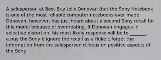 A salesperson at Best Buy tells Donovan that the Sony Notebook is one of the most reliable computer notebooks ever made. Donovan, however, has just heard about a second Sony recall for this model because of overheating. If Donovan engages in selective distortion, his most likely response will be to _______. a.buy the Sony b.ignore the recall as a fluke c.forget the information from the salesperson d.focus on positive aspects of the Sony