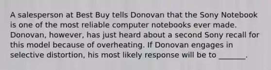 A salesperson at Best Buy tells Donovan that the Sony Notebook is one of the most reliable computer notebooks ever made. Donovan, however, has just heard about a second Sony recall for this model because of overheating. If Donovan engages in selective distortion, his most likely response will be to _______.