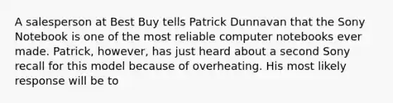 A salesperson at Best Buy tells Patrick Dunnavan that the Sony Notebook is one of the most reliable computer notebooks ever made. Patrick, however, has just heard about a second Sony recall for this model because of overheating. His most likely response will be to