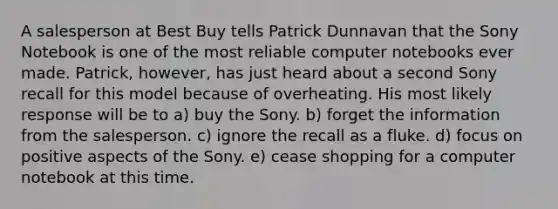 A salesperson at Best Buy tells Patrick Dunnavan that the Sony Notebook is one of the most reliable computer notebooks ever made. Patrick, however, has just heard about a second Sony recall for this model because of overheating. His most likely response will be to a) buy the Sony. b) forget the information from the salesperson. c) ignore the recall as a fluke. d) focus on positive aspects of the Sony. e) cease shopping for a computer notebook at this time.