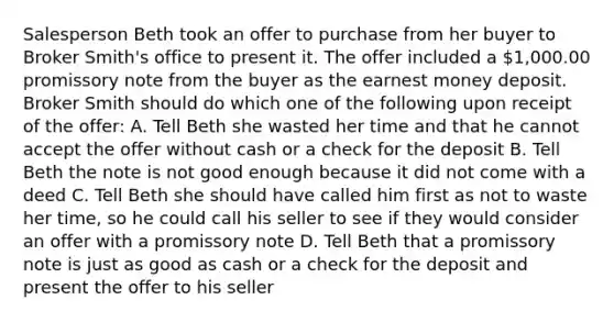 Salesperson Beth took an offer to purchase from her buyer to Broker Smith's office to present it. The offer included a 1,000.00 promissory note from the buyer as the earnest money deposit. Broker Smith should do which one of the following upon receipt of the offer: A. Tell Beth she wasted her time and that he cannot accept the offer without cash or a check for the deposit B. Tell Beth the note is not good enough because it did not come with a deed C. Tell Beth she should have called him first as not to waste her time, so he could call his seller to see if they would consider an offer with a promissory note D. Tell Beth that a promissory note is just as good as cash or a check for the deposit and present the offer to his seller