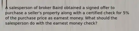 A salesperson of broker Baird obtained a signed offer to purchase a seller's property along with a certified check for 5% of the purchase price as earnest money. What should the salesperson do with the earnest money check?