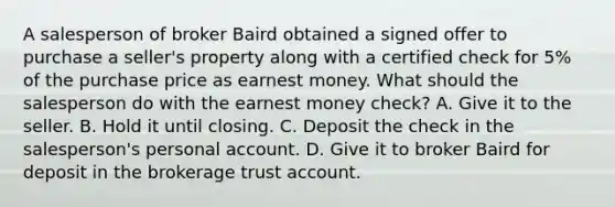 A salesperson of broker Baird obtained a signed offer to purchase a seller's property along with a certified check for 5% of the purchase price as earnest money. What should the salesperson do with the earnest money check? A. Give it to the seller. B. Hold it until closing. C. Deposit the check in the salesperson's personal account. D. Give it to broker Baird for deposit in the brokerage trust account.