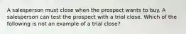 A salesperson must close when the prospect wants to buy. A salesperson can test the prospect with a trial close. Which of the following is not an example of a trial close?