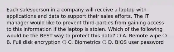 Each salesperson in a company will receive a laptop with applications and data to support their sales efforts. The IT manager would like to prevent third-parties from gaining access to this information if the laptop is stolen. Which of the following would be the BEST way to protect this data? ❍ A. Remote wipe ❍ B. Full disk encryption ❍ C. Biometrics ❍ D. BIOS user password