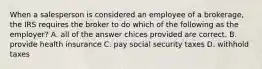 When a salesperson is considered an employee of a brokerage, the IRS requires the broker to do which of the following as the employer? A. all of the answer chices provided are correct. B. provide health insurance C. pay social security taxes D. withhold taxes