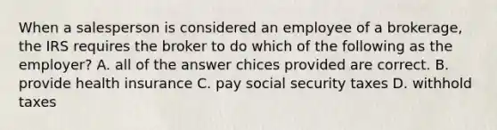 When a salesperson is considered an employee of a brokerage, the IRS requires the broker to do which of the following as the employer? A. all of the answer chices provided are correct. B. provide health insurance C. pay social security taxes D. withhold taxes