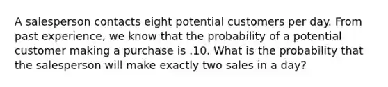 A salesperson contacts eight potential customers per day. From past experience, we know that the probability of a potential customer making a purchase is .10. What is the probability that the salesperson will make exactly two sales in a day?