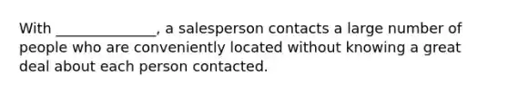 With ______________, a salesperson contacts a large number of people who are conveniently located without knowing a great deal about each person contacted.