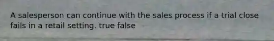 A salesperson can continue with the sales process if a trial close fails in a retail setting. true false