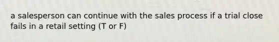 a salesperson can continue with the sales process if a trial close fails in a retail setting (T or F)