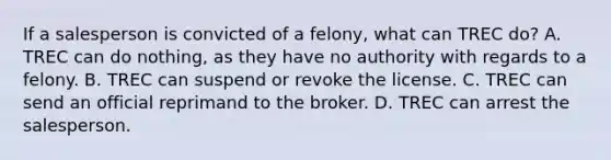 If a salesperson is convicted of a felony, what can TREC do? A. TREC can do nothing, as they have no authority with regards to a felony. B. TREC can suspend or revoke the license. C. TREC can send an official reprimand to the broker. D. TREC can arrest the salesperson.