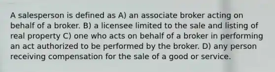 A salesperson is defined as A) an associate broker acting on behalf of a broker. B) a licensee limited to the sale and listing of real property C) one who acts on behalf of a broker in performing an act authorized to be performed by the broker. D) any person receiving compensation for the sale of a good or service.