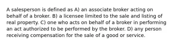 A salesperson is defined as A) an associate broker acting on behalf of a broker. B) a licensee limited to the sale and listing of real property. C) one who acts on behalf of a broker in performing an act authorized to be performed by the broker. D) any person receiving compensation for the sale of a good or service.