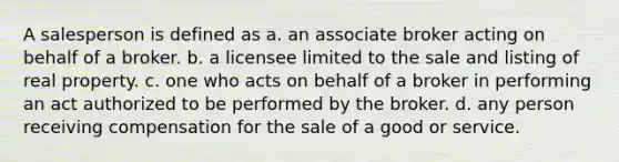 A salesperson is defined as a. an associate broker acting on behalf of a broker. b. a licensee limited to the sale and listing of real property. c. one who acts on behalf of a broker in performing an act authorized to be performed by the broker. d. any person receiving compensation for the sale of a good or service.